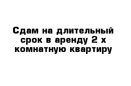 Сдам на длительный срок в аренду 2-х комнатную квартиру